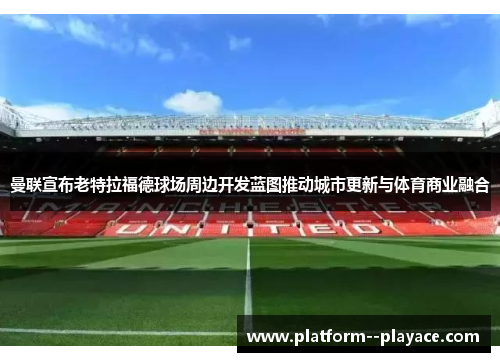 曼联宣布老特拉福德球场周边开发蓝图推动城市更新与体育商业融合