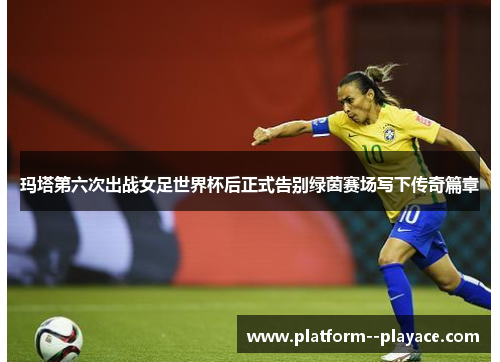 玛塔第六次出战女足世界杯后正式告别绿茵赛场写下传奇篇章 玛塔第六次出战女足世界杯后正式告别绿茵赛场写下传奇篇章
