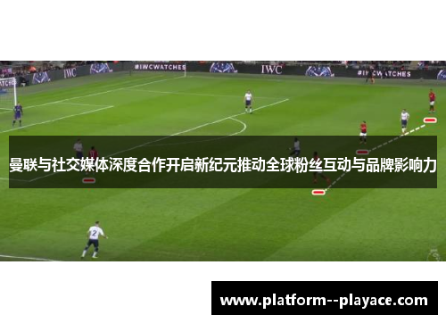 曼联与社交媒体深度合作开启新纪元推动全球粉丝互动与品牌影响力