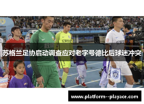 苏格兰足协启动调查应对老字号德比后球迷冲突